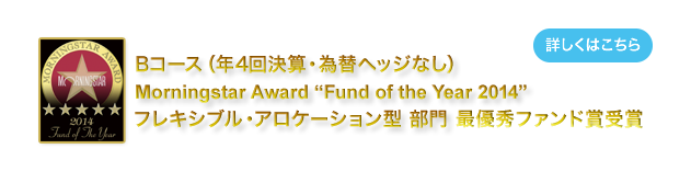 Bコース（年4回決算・為替ヘッジなし）は、モーニングスター アワード ファンド オブ ザ イヤー (Fund of the Year) 2014　を受賞