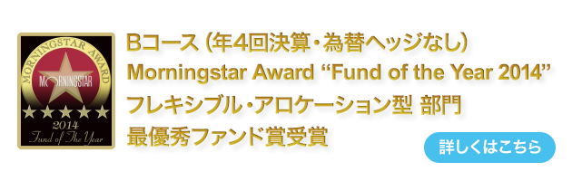 Bコース（年4回決算・為替ヘッジなし）は、モーニングスター アワード ファンド オブ ザ イヤー (Fund of the Year) 2014　を受賞
