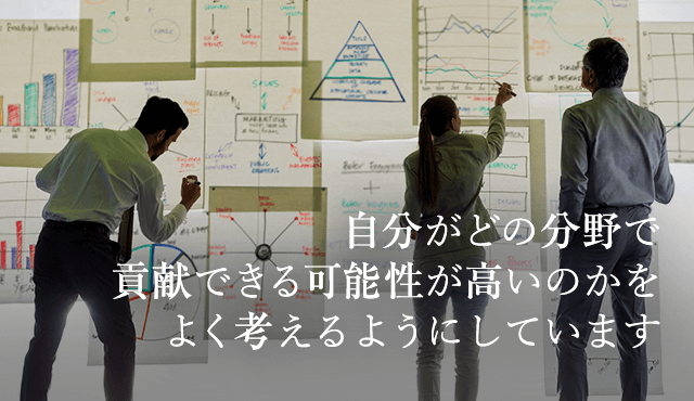 自分がどの分野で貢献できる可能性が高いのかをよく考えるようにしています