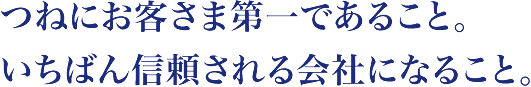 つねにお客さま第一であること。いちばん信頼される会社になること。