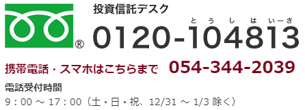 投資信託デスク：0120-104813 携帯電話・スマホはこちらまで：054-344-2039 電話受付時間：9：00-17：00（土日祝、12/31-1/3除く）