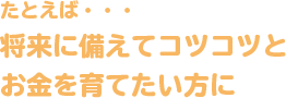 たとえば・・・将来に備えてコツコツとお金を育てたい方に