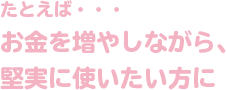 たとえば・・・お金を増やしながら、堅実に使いたい方に