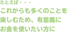 たとえば・・・これからも多くのことを楽しむため、有意義にお金を使いたい方に