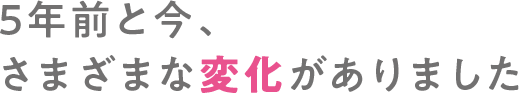５年前と今、さまざまな変化がありました