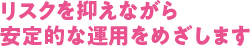 リスクを抑えながら安定的な運用をめざします