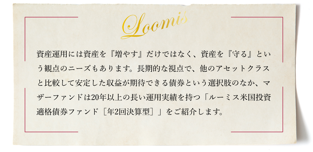 資産運用には資産を『増やす』だけではなく、資産を『守る』という観点のニーズもあります。長期的な視点で、他のアセットクラスと比較して安定した収益が期待できる債券という選択肢のなか、マザーファンドは20年以上の長い運用実績を持つ「ルーミス米国投資適格債券ファンド［年2回決算型］」をご紹介します。