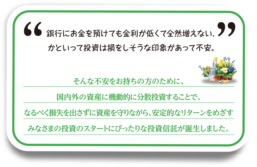 銀行にお金を預けても金利が低くて全然増えない、かといって投資は損をしそうな印象があって不安。                そんな不安をお持ちの方のために、国内外の資産に機動的に分散投資することで、なるべく損失を出さずに資産を守りながら、安定的なリターンをめざすみなさまの投資のスタートにぴったりな投資信託が誕生しました。