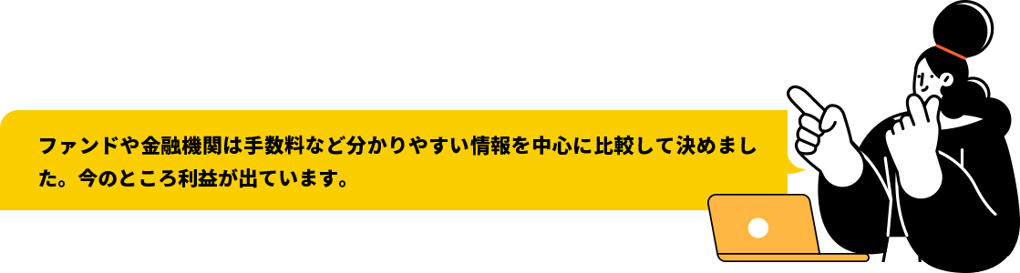 ファンドや金融機関は手数料など分かりやすい情報を中心に比較して決めました。今のところ利益が出ています。