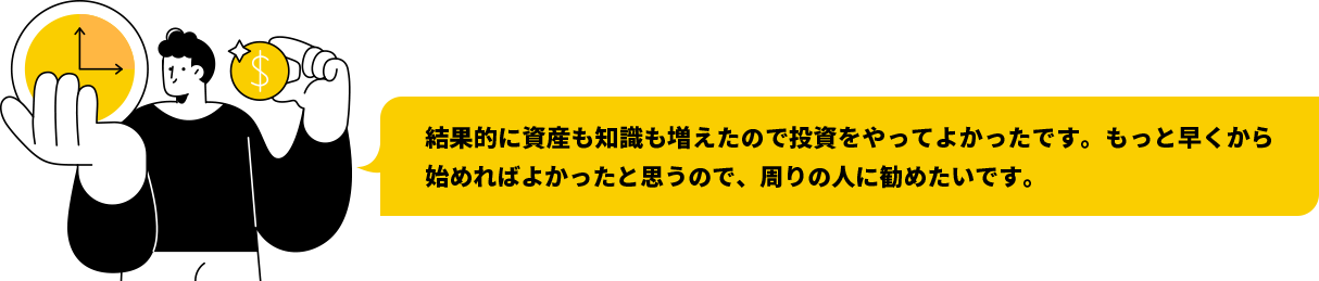 結果的に資産も知識も増えたので投資をやってよかったです。もっと早くから始めればよかったと思うので、周りの人に勧めたいです。