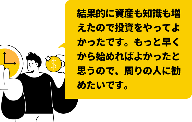 結果的に資産も知識も増えたので投資をやってよかったです。もっと早くから始めればよかったと思うので、周りの人に勧めたいです。