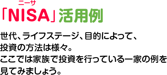 NISA活用例　世代、ライフステージ、目的によって、投資の方法は様々。ここでは家族で投資を行っている一家の例を見てみましょう。