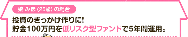 娘 みほ（25歳）の場合　投資のきっかけ作りに！貯金100万円を低リスク型ファンドで5年間運用。