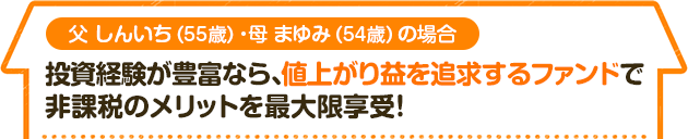 父 しんいち（55歳）・母 まゆみ（54歳）の場合　投資経験が豊富なら、値上がり益を追求するファンドで 非課税のメリットを最大限享受！