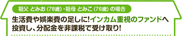 祖父 とみお（78歳）・祖母 とみこ（76歳）の場合　生活費や娯楽費の足しに！インカム重視のファンドへ 投資し、分配金を非課税で受け取り！