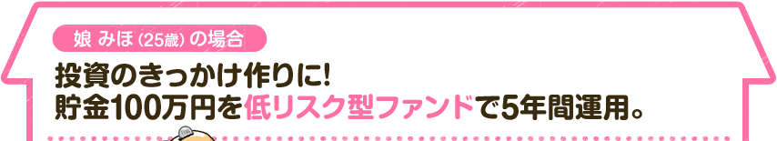 娘 みほ（25歳）の場合　投資のきっかけ作りに！貯金100万円を低リスク型ファンドで5年間運用。