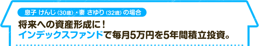 息子 けんじ（30歳）・妻 さゆり（32歳）の場合　将来への資産形成に！インデックスファンドで毎月5万円を5年間積立投資。