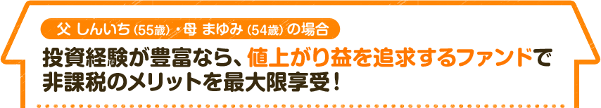 父 しんいち（55歳）・母 まゆみ（54歳）の場合　投資経験が豊富なら、値上がり益を追求するファンドで 非課税のメリットを最大限享受！