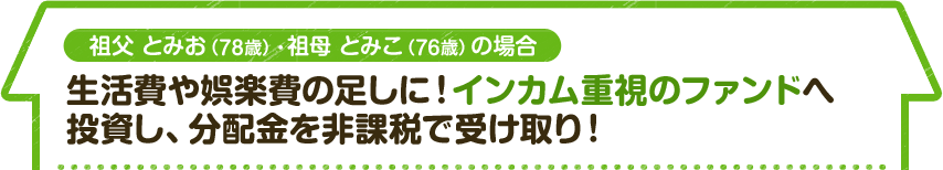 祖父 とみお（78歳）・祖母 とみこ（76歳）の場合　生活費や娯楽費の足しに！インカム重視のファンドへ 投資し、分配金を非課税で受け取り！