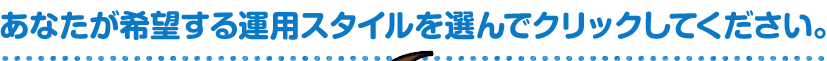 あなたが希望する運用スタイルを選んでクリックしてください。