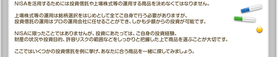 NISAを活用するためには投資信託や上場株式等の運用する商品を決めなくてはなりません。上場株式等の運用は銘柄選択をはじめとして全てご自身で行う必要がありますが、投資信託の運用はプロの運用会社に任せることができ、しかも少額からの投資が可能です。NISAに限ったことではありませんが、投資にあたっては、ご自身の投資経験、財産の状況や投資目的、許容リスクの範囲などをしっかりと把握した上で商品を選ぶことが大切です。ここではいくつかの投資信託を例に挙げ、あなたに合う商品を一緒に探してみましょう。