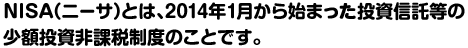 NISA（ニーサ）とは、2014年1月から始まった投資信託等の少額投資非課税制度のことです。