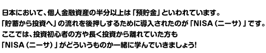 日本において、個人金融資産の半分以上は「預貯金」といわれています。「貯蓄から投資へ」の流れを後押しするために導入されたのが「NISA（ニーサ）」です。ここでは、投資初心者の方や長く投資から離れていた方も「NISA（ニーサ）」がどういうものか一緒に学んでいきましょう！