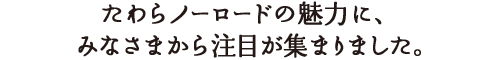 たわらノーロードの魅力に、多くのみなさまから注目が集まりました。