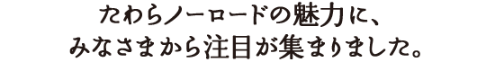 たわらノーロードの魅力に、多くのみなさまから注目が集まりました。