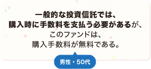 一般的な投資信託では、購入時に手数料を支払う必要があるが、このファンドは、購入手数料が無料である。 男性 50代