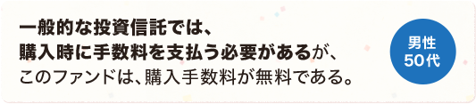 一般的な投資信託では、購入時に手数料を支払う必要があるが、このファンドは、購入手数料が無料である。 男性 50代