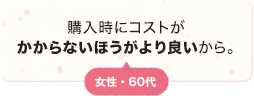 購入時にコストがかからないほうがより良いから。 女性 60代