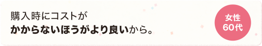 購入時にコストがかからないほうがより良いから。 女性 60代