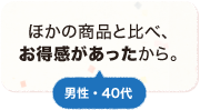 他の商品と比べ、お得感があったから。 男性 40代