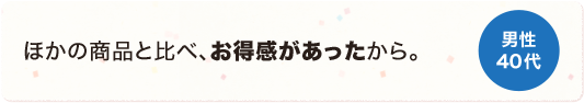 他の商品と比べ、お得感があったから。 男性 40代