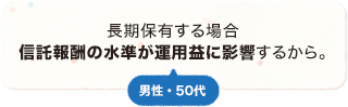 長期保有する場合信託報酬の水準が運用益に影響するから。 男性 50代