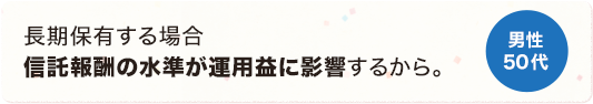 長期保有する場合信託報酬の水準が運用益に影響するから。 男性 50代