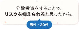 分散投資することで、リスクを抑えられると思ったから。 男性 20代