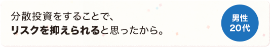 分散投資することで、リスクを抑えられると思ったから。 男性 20代