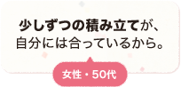 少しずつの積み立てが、自分には合っているから、 女性 50代