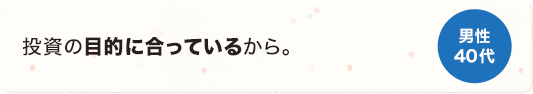 投資の目的に合っているから 男性 40代