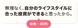 無理なく、自分のライフスタイルに合った投資ができると思ったから。 女性 30代