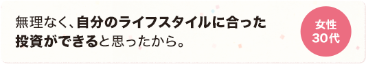 無理なく、自分のライフスタイルに合った投資ができると思ったから。 女性 30代