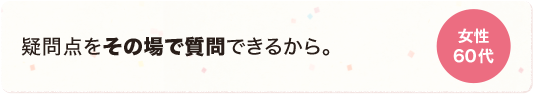 疑問点をその場で質問できるから。 女性 60代