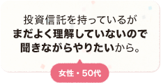 投資信託を持っているがまだよく理解していないので聞きながらやりたいから。 女性 50代