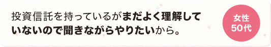 投資信託を持っているがまだよく理解していないので聞きながらやりたいから。 女性 50代