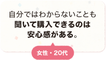 自分ではわからないことも聞いて購入できるのは安心感がある。 女性 20代