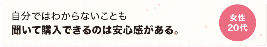 自分ではわからないことも聞いて購入できるのは安心感がある。 女性 20代