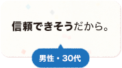 信頼できそうだから。 男性 30代