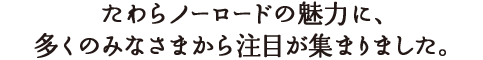 たわらノーロードの魅力に、多くのみなさまから注目が集まりました。